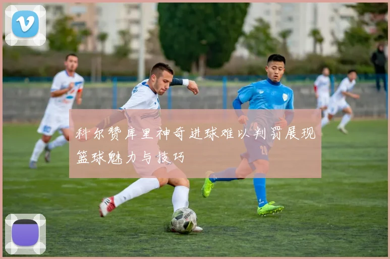 科尔赞库里神奇进球难以判罚展现篮球魅力与技巧