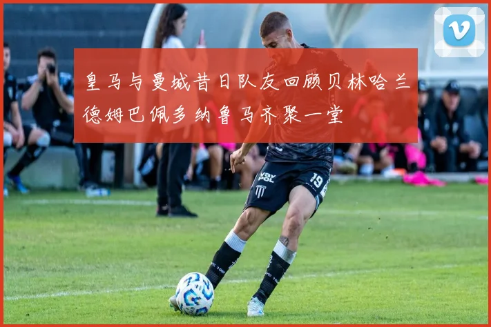 皇马与曼城昔日队友回顾贝林哈兰德姆巴佩多纳鲁马齐聚一堂