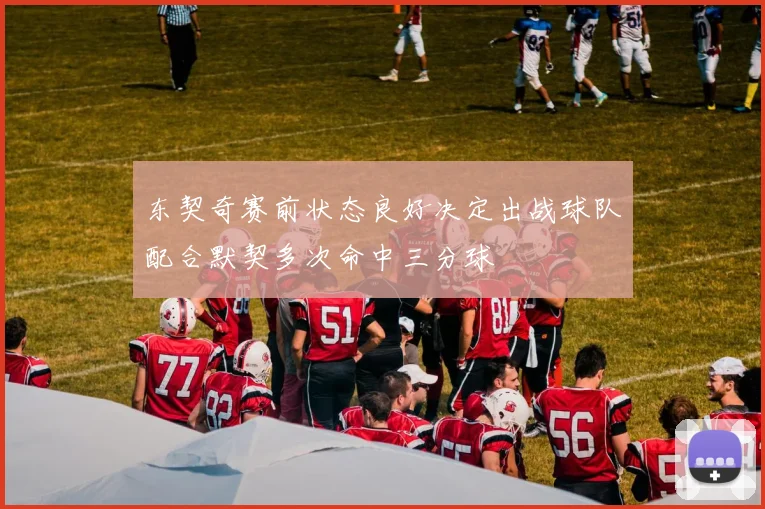 东契奇赛前状态良好决定出战球队配合默契多次命中三分球