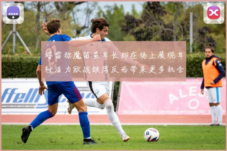 塔雷称魔笛虽年长却在场上展现年轻活力欧战缺席反而带来更多机会