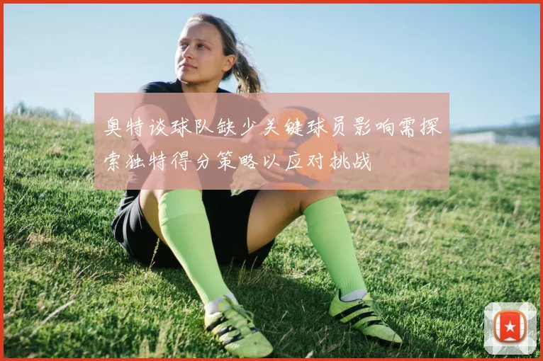 奥特谈球队缺少关键球员影响需探索独特得分策略以应对挑战