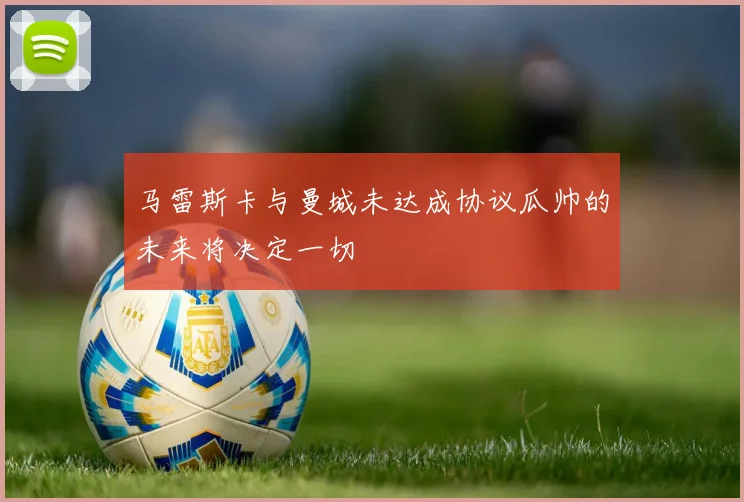 马雷斯卡与曼城未达成协议瓜帅的未来将决定一切