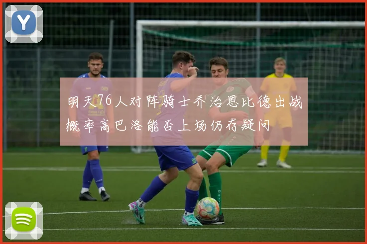 明天76人对阵骑士乔治恩比德出战概率高巴洛能否上场仍存疑问