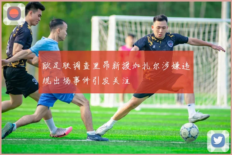 欧足联调查里昂新援加扎尔涉嫌违规出场事件引发关注