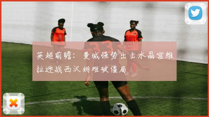 英超前瞻：曼城强势出击水晶宫维拉迎战西汉姆难破僵局