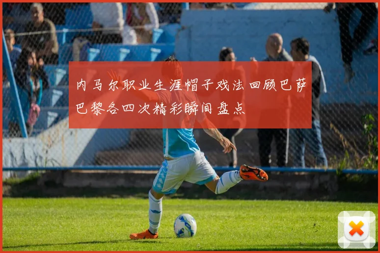 内马尔职业生涯帽子戏法回顾巴萨巴黎各四次精彩瞬间盘点