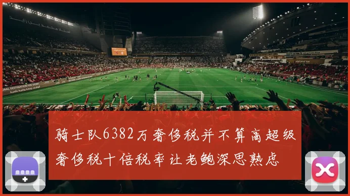 骑士队6382万奢侈税并不算高超级奢侈税十倍税率让老鲍深思熟虑