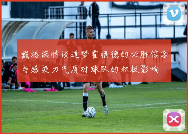 戴格诺特谈追梦霍福德的必胜信念与感染力气质对球队的积极影响