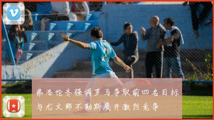 弗洛伦齐强调罗马争取前四名目标与尤文那不勒斯展开激烈竞争