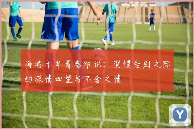 海港十年青春印记：贺惯告别之际的深情回望与不舍之情