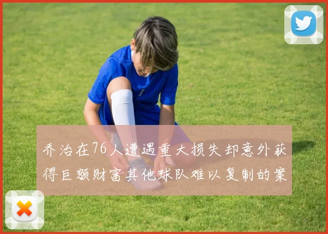 乔治在76人遭遇重大损失却意外获得巨额财富其他球队难以复制的案例