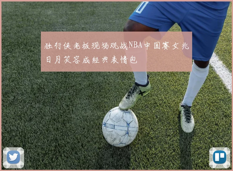 独行侠老板现场观战NBA中国赛女兆日月笑容成经典表情包