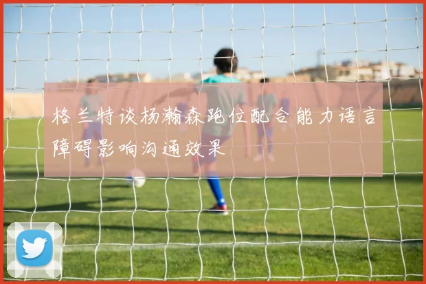 格兰特谈杨瀚森跑位配合能力语言障碍影响沟通效果