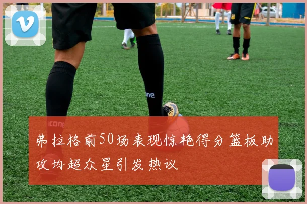 弗拉格前50场表现惊艳得分篮板助攻均超众星引发热议