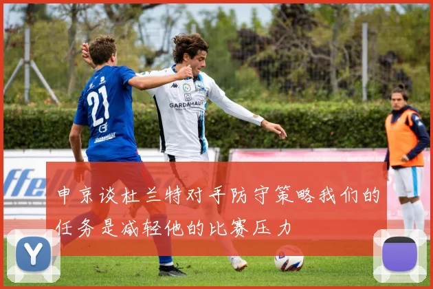 申京谈杜兰特对手防守策略我们的任务是减轻他的比赛压力