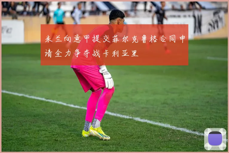 米兰向意甲提交菲尔克鲁格合同申请全力争夺战卡利亚里