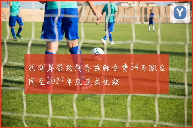 西海岸签约阿齐兹转会费34万欧合同至2027年底正式生效