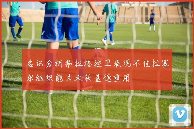 名记分析弗拉格控卫表现不佳拉塞尔组织能力未获基德重用