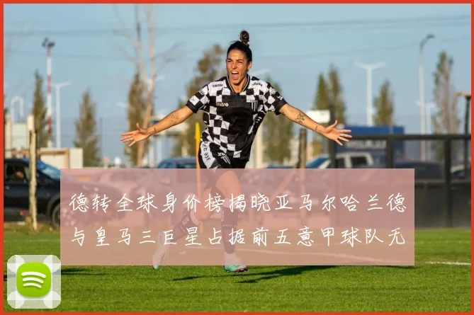 德转全球身价榜揭晓亚马尔哈兰德与皇马三巨星占据前五意甲球队无缘前二十
