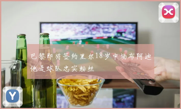 巴黎即将签约里尔18岁中场布阿迪他是球队忠实粉丝