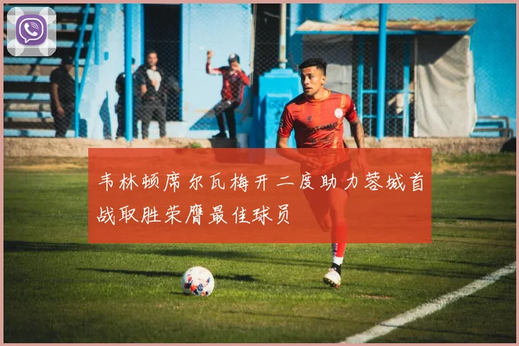 韦林顿席尔瓦梅开二度助力蓉城首战取胜荣膺最佳球员