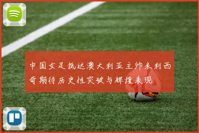 中国女足抵达澳大利亚主帅米利西奇期待历史性突破与辉煌表现