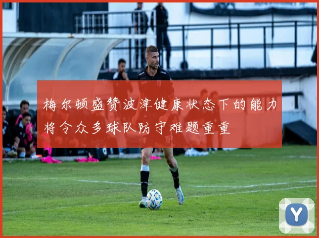 梅尔顿盛赞波津健康状态下的能力将令众多球队防守难题重重