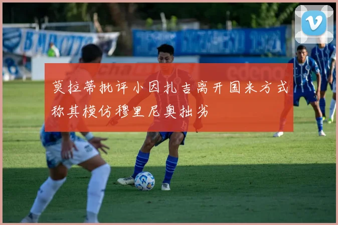 莫拉蒂批评小因扎吉离开国米方式称其模仿穆里尼奥拙劣