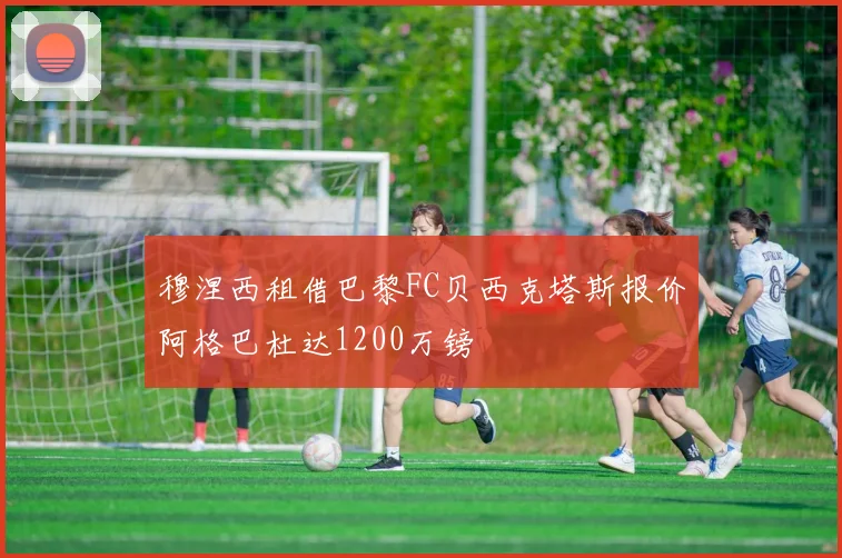 穆涅西租借巴黎FC贝西克塔斯报价阿格巴杜达1200万镑