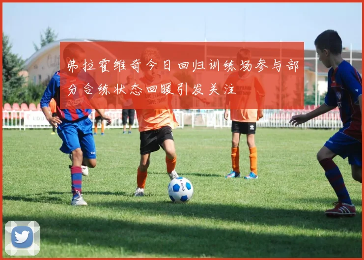弗拉霍维奇今日回归训练场参与部分合练状态回暖引发关注