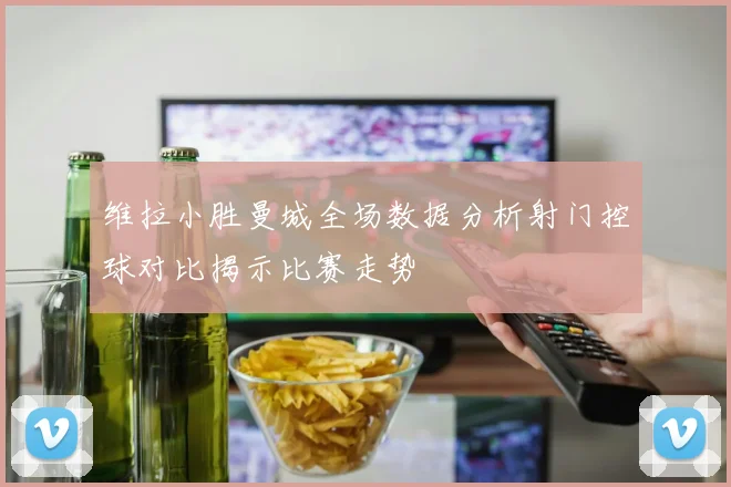 维拉小胜曼城全场数据分析射门控球对比揭示比赛走势