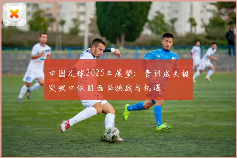 中国足球2025年展望：青训成关键突破口依旧面临挑战与机遇