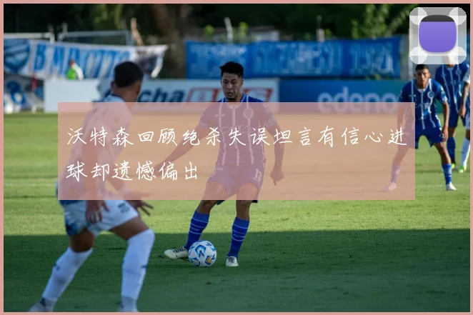 沃特森回顾绝杀失误坦言有信心进球却遗憾偏出
