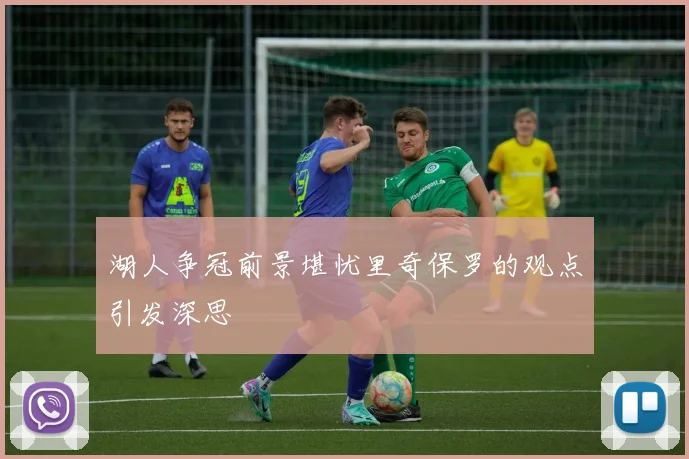 湖人争冠前景堪忧里奇保罗的观点引发深思