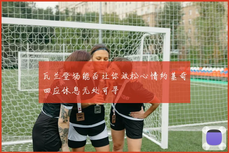 瓦兰登场能否让你放松心情约基奇回应休息无处可寻